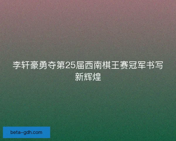 李轩豪勇夺第25届西南棋王赛冠军书写新辉煌 李轩豪勇夺第25届西南棋王赛冠军书写新辉煌