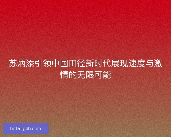 苏炳添引领中国田径新时代展现速度与激情的无限可能 苏炳添引领中国田径新时代展现速度与激情的无限可能
