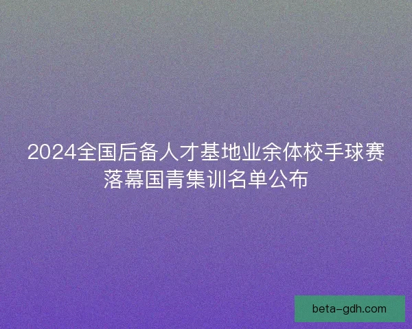 2024全国后备人才基地业余体校手球赛落幕国青集训名单公布
