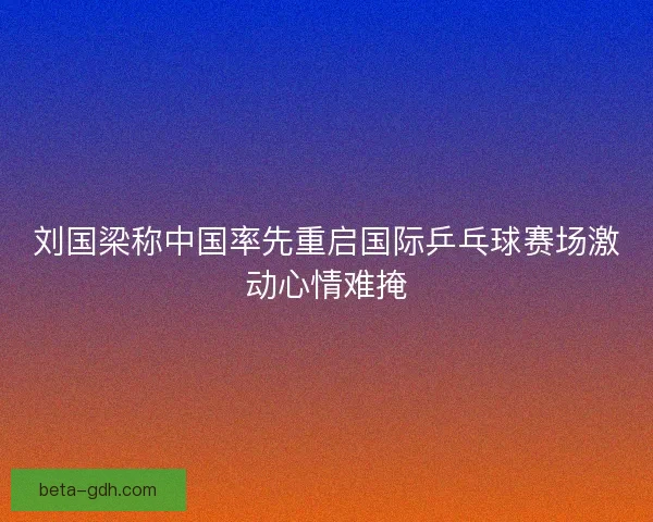 刘国梁称中国率先重启国际乒乓球赛场激动心情难掩