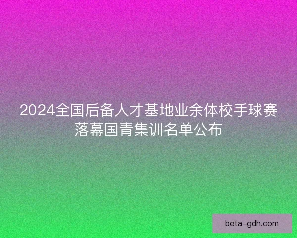 2024全国后备人才基地业余体校手球赛落幕国青集训名单公布