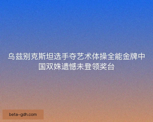 乌兹别克斯坦选手夺艺术体操全能金牌中国双姝遗憾未登领奖台