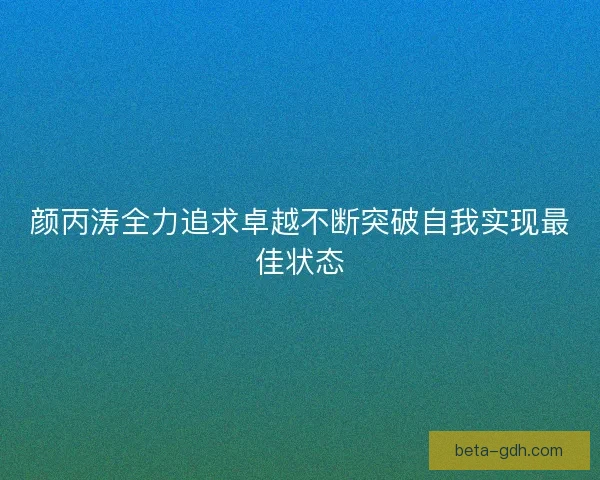 颜丙涛全力追求卓越不断突破自我实现最佳状态 颜丙涛全力追求卓越不断突破自我实现最佳状态