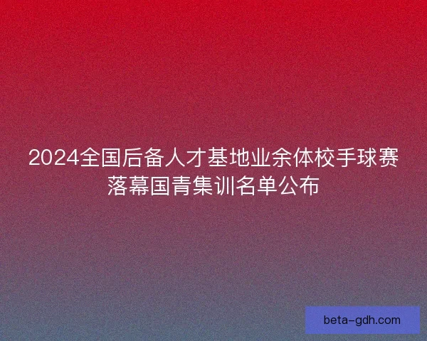 2024全国后备人才基地业余体校手球赛落幕国青集训名单公布 2024全国后备人才基地业余体校手球赛落幕国青集训名单公布