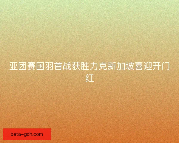 亚团赛国羽首战获胜力克新加坡喜迎开门红 亚团赛国羽首战获胜力克新加坡喜迎开门红