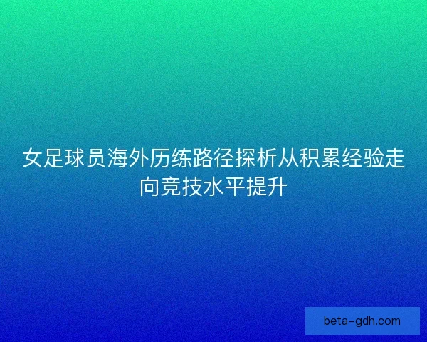 女足球员海外历练路径探析从积累经验走向竞技水平提升