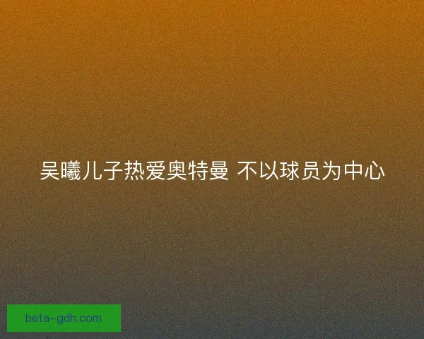 吴曦儿子热爱奥特曼 不以球员为中心