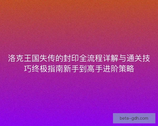 洛克王国失传的封印全流程详解与通关技巧终极指南新手到高手进阶策略
